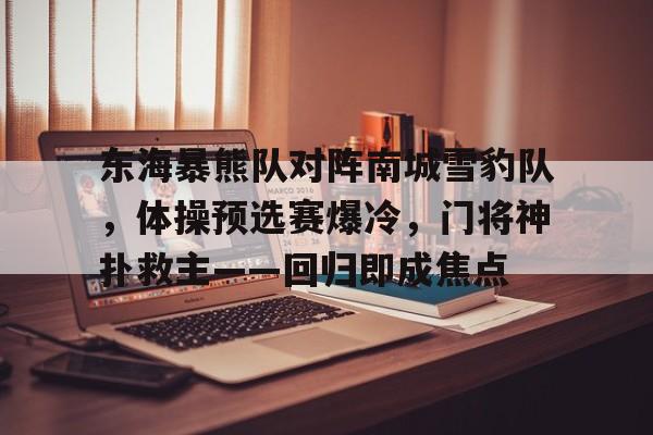 开云app下载-关于东海暴熊队对阵南城雪豹队,体操预选赛爆冷,门将神扑救主——回归即成焦点的信息