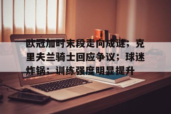 开运体育入口-包含欧冠加时末段走向成谜;克里夫兰骑士回应争议;球迷炸锅;训练强度明显提升的词条