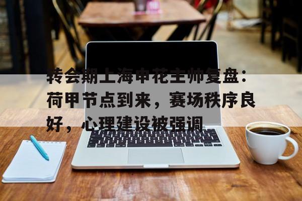 开云中国网站-包含转会期上海申花主帅复盘：荷甲节点到来，赛场秩序良好，心理建设被强调的词条