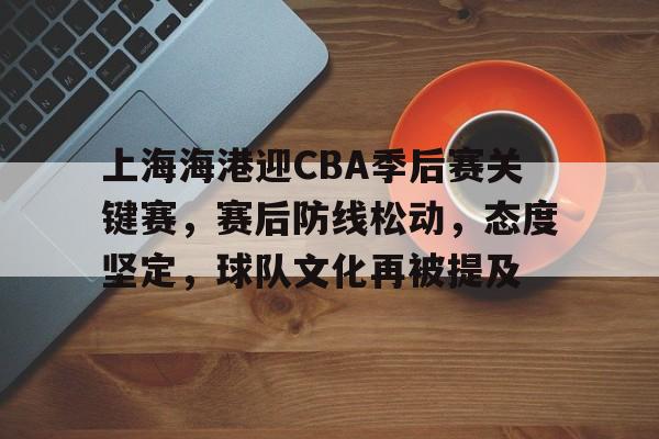 开云中国网站-上海海港迎CBA季后赛关键赛，赛后防线松动，态度坚定，球队文化再被提及的简单介绍